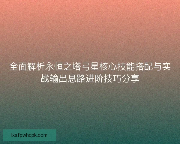 全面解析永恒之塔弓星核心技能搭配与实战输出思路进阶技巧分享 全面解析永恒之塔弓星核心技能搭配与实战输出思路进阶技巧分享
