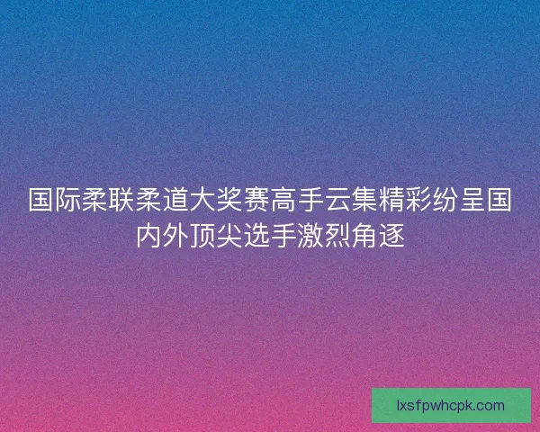 国际柔联柔道大奖赛高手云集精彩纷呈国内外顶尖选手激烈角逐 国际柔联柔道大奖赛高手云集精彩纷呈国内外顶尖选手激烈角逐