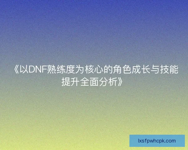 《以DNF熟练度为核心的角色成长与技能提升全面分析》 《以DNF熟练度为核心的角色成长与技能提升全面分析》