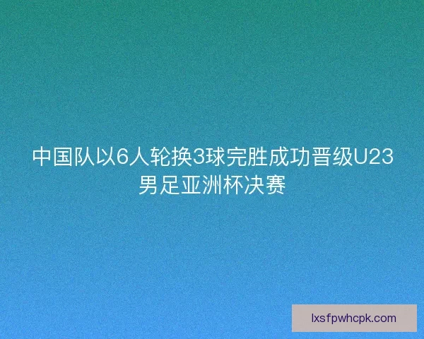 中国队以6人轮换3球完胜成功晋级U23男足亚洲杯决赛 中国队以6人轮换3球完胜成功晋级U23男足亚洲杯决赛